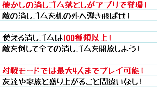 懐かしの消しゴム落としがアプリで登場！敵の消しゴムを机の外へ弾き飛ばせ！　使える消しゴムは100種類以上！敵を倒して全ての消しゴムを開放しよう！　対戦モードでは最大4人までプレイ可能！友達や家族と盛り上がること間違いなし！