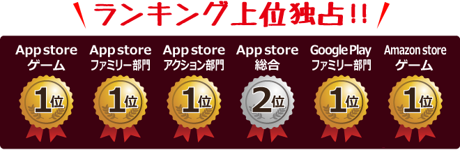 ランキング上位独占！！　App storeゲーム 1位／App storeファミリー部門 1位／App storeアクション部門 1位／App store総合 2位／Google Playファミリー部門 1位／Amazon storeゲーム 1位／